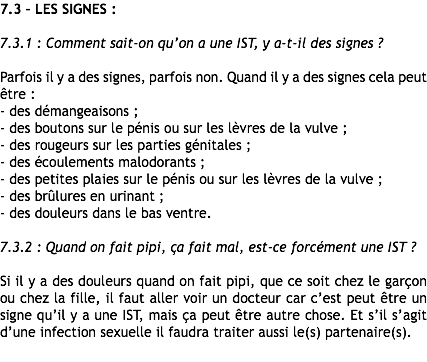 7.3 – LES SIGNES : 7.3.1 : Comment sait-on qu’on a une IST, y a-t-il des signes ? Parfois il y a des signes, parfois non. Quand il y a des signes cela peut être :
- des démangeaisons ;
- des boutons sur le pénis ou sur les lèvres de la vulve ;
- des rougeurs sur les parties génitales ;
- des écoulements malodorants ;
- des petites plaies sur le pénis ou sur les lèvres de la vulve ;
- des brûlures en urinant ;
- des douleurs dans le bas ventre. 7.3.2 : Quand on fait pipi, ça fait mal, est-ce forcément une IST ? Si il y a des douleurs quand on fait pipi, que ce soit chez le garçon ou chez la fille, il faut aller voir un docteur car c’est peut être un signe qu’il y a une IST, mais ça peut être autre chose. Et s’il s’agit d’une infection sexuelle il faudra traiter aussi le(s) partenaire(s).
